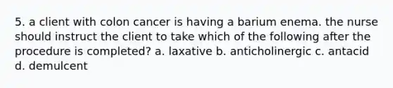 5. a client with colon cancer is having a barium enema. the nurse should instruct the client to take which of the following after the procedure is completed? a. laxative b. anticholinergic c. antacid d. demulcent