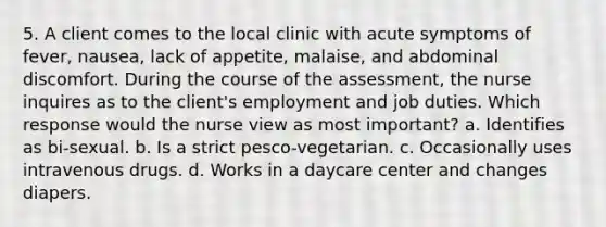 5. A client comes to the local clinic with acute symptoms of fever, nausea, lack of appetite, malaise, and abdominal discomfort. During the course of the assessment, the nurse inquires as to the client's employment and job duties. Which response would the nurse view as most important? a. Identifies as bi-sexual. b. Is a strict pesco-vegetarian. c. Occasionally uses intravenous drugs. d. Works in a daycare center and changes diapers.