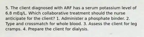 5. The client diagnosed with ARF has a serum potassium level of 6.8 mEq/L. Which collaborative treatment should the nurse anticipate for the client? 1. Administer a phosphate binder. 2. Type and crossmatch for whole blood. 3. Assess the client for leg cramps. 4. Prepare the client for dialysis.