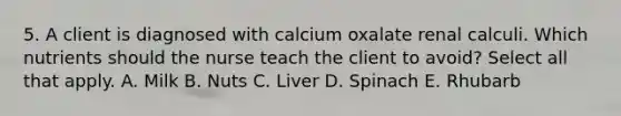 5. A client is diagnosed with calcium oxalate renal calculi. Which nutrients should the nurse teach the client to avoid? Select all that apply. A. Milk B. Nuts C. Liver D. Spinach E. Rhubarb