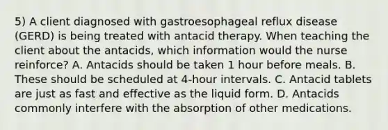 5) A client diagnosed with gastroesophageal reflux disease (GERD) is being treated with antacid therapy. When teaching the client about the antacids, which information would the nurse reinforce? A. Antacids should be taken 1 hour before meals. B. These should be scheduled at 4-hour intervals. C. Antacid tablets are just as fast and effective as the liquid form. D. Antacids commonly interfere with the absorption of other medications.