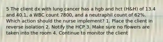 5 The client dx with lung cancer has a hgb and hct (H&H) of 13.4 and 40.1, a WBC count 7800, and a neutraphil count of 62%. Which action should the nurse implement? 1. Place the client in reverse isolation 2. Notify the HCP 3. Make sure no flowers are taken into the room 4. Continue to monitor the client