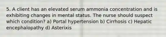 5. A client has an elevated serum ammonia concentration and is exhibiting changes in mental status. The nurse should suspect which condition? a) Portal hypertension b) Cirrhosis c) Hepatic encephalopathy d) Asterixis