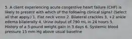 5. A client experiencing acute congestive heart failure (CHF) is likely to present with which of the following clinical signs? (Select all that apply.) 1. Flat neck veins 2. Bilateral crackles 3. +2 ankle edema bilaterally 4. Urine output of 790 mL in 24 hours 5. History of a 5-pound weight gain in 3 days 6. Systemic blood pressure 15 mm Hg above usual baseline