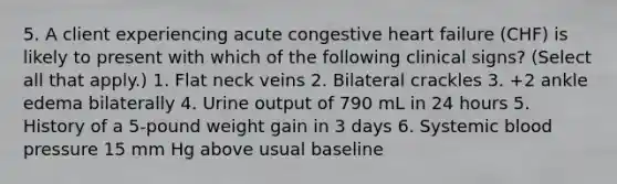 5. A client experiencing acute congestive heart failure (CHF) is likely to present with which of the following clinical signs? (Select all that apply.) 1. Flat neck veins 2. Bilateral crackles 3. +2 ankle edema bilaterally 4. Urine output of 790 mL in 24 hours 5. History of a 5-pound weight gain in 3 days 6. Systemic <a href='https://www.questionai.com/knowledge/kD0HacyPBr-blood-pressure' class='anchor-knowledge'>blood pressure</a> 15 mm Hg above usual baseline