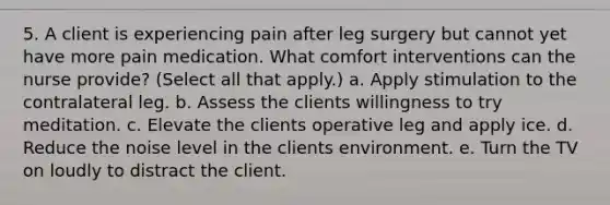 5. A client is experiencing pain after leg surgery but cannot yet have more pain medication. What comfort interventions can the nurse provide? (Select all that apply.) a. Apply stimulation to the contralateral leg. b. Assess the clients willingness to try meditation. c. Elevate the clients operative leg and apply ice. d. Reduce the noise level in the clients environment. e. Turn the TV on loudly to distract the client.