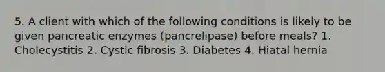 5. A client with which of the following conditions is likely to be given pancreatic enzymes (pancrelipase) before meals? 1. Cholecystitis 2. Cystic fibrosis 3. Diabetes 4. Hiatal hernia