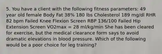 5. You have a client with the following fitness parameters: 49 year old female Body Fat 38% 180 lbs Cholesterol 189 mg/dl RHR 82 bpm Failed Knee Flexion Screen RBP 136/100 Failed Hip Extension Screen VO2max = 28 ml/kg/min She has been cleared for exercise, but the medical clearance form says to avoid dramatic elevations in blood pressure. Which of the following would be a poor choice for leg training?