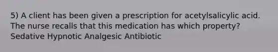 5) A client has been given a prescription for acetylsalicylic acid. The nurse recalls that this medication has which property? Sedative Hypnotic Analgesic Antibiotic