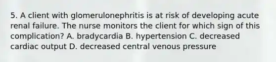 5. A client with glomerulonephritis is at risk of developing acute renal failure. The nurse monitors the client for which sign of this complication? A. bradycardia B. hypertension C. decreased cardiac output D. decreased central venous pressure