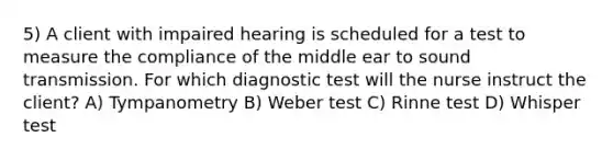 5) A client with impaired hearing is scheduled for a test to measure the compliance of the middle ear to sound transmission. For which diagnostic test will the nurse instruct the client? A) Tympanometry B) Weber test C) Rinne test D) Whisper test