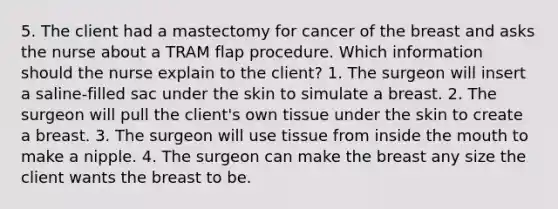 5. The client had a mastectomy for cancer of the breast and asks the nurse about a TRAM flap procedure. Which information should the nurse explain to the client? 1. The surgeon will insert a saline-filled sac under the skin to simulate a breast. 2. The surgeon will pull the client's own tissue under the skin to create a breast. 3. The surgeon will use tissue from inside the mouth to make a nipple. 4. The surgeon can make the breast any size the client wants the breast to be.