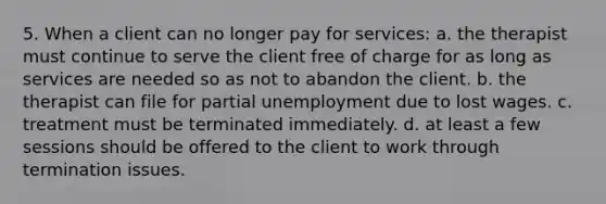 5. When a client can no longer pay for services: a. the therapist must continue to serve the client free of charge for as long as services are needed so as not to abandon the client. b. the therapist can file for partial unemployment due to lost wages. c. treatment must be terminated immediately. d. at least a few sessions should be offered to the client to work through termination issues.