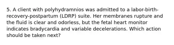 5. A client with polyhydramnios was admitted to a labor-birth-recovery-postpartum (LDRP) suite. Her membranes rupture and the fluid is clear and odorless, but the fetal heart monitor indicates bradycardia and variable decelerations. Which action should be taken next?