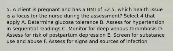 5. A client is pregnant and has a BMI of 32.5. which health issue is a focus for the nurse during the assessment? Select 4 that apply A. Determine glucose tolerance B. Assess for hypertension in sequential readings C. Monitor for deep venous thrombosis D. Assess for risk of postpartum depression E. Screen for substance use and abuse F. Assess for signs and sources of infection