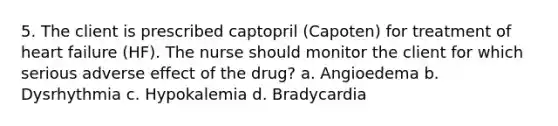 5. The client is prescribed captopril (Capoten) for treatment of heart failure (HF). The nurse should monitor the client for which serious adverse effect of the drug? a. Angioedema b. Dysrhythmia c. Hypokalemia d. Bradycardia