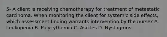 5- A client is receiving chemotherapy for treatment of metastatic carcinoma. When monitoring the client for systemic side effects, which assessment finding warrants intervention by the nurse? A. Leukopenia B. Polycythemia C. Ascites D. Nystagmus