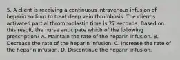 5. A client is receiving a continuous intravenous infusion of heparin sodium to treat deep vein thrombosis. The client's activated partial thromboplastin time is 77 seconds. Based on this result, the nurse anticipate which of the following prescription? A. Maintain the rate of the heparin infusion. B. Decrease the rate of the heparin infusion. C. Increase the rate of the heparin infusion. D. Discontinue the heparin infusion.