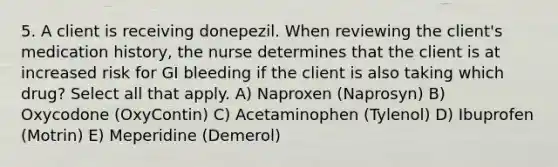 5. A client is receiving donepezil. When reviewing the client's medication history, the nurse determines that the client is at increased risk for GI bleeding if the client is also taking which drug? Select all that apply. A) Naproxen (Naprosyn) B) Oxycodone (OxyContin) C) Acetaminophen (Tylenol) D) Ibuprofen (Motrin) E) Meperidine (Demerol)