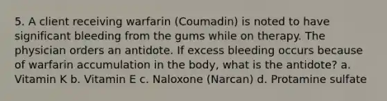 5. A client receiving warfarin (Coumadin) is noted to have significant bleeding from the gums while on therapy. The physician orders an antidote. If excess bleeding occurs because of warfarin accumulation in the body, what is the antidote? a. Vitamin K b. Vitamin E c. Naloxone (Narcan) d. Protamine sulfate