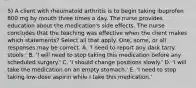 5) A client with rheumatoid arthritis is to begin taking ibuprofen 800 mg by mouth three times a day. The nurse provides education about the medication's side effects. The nurse concludes that the teaching was effective when the client makes which statements? Select all that apply. One, some, or all responses may be correct. A. 'I need to report any dark tarry stools.' B. 'I will need to stop taking this medication before any scheduled surgery.' C. 'I should change positions slowly.' D. 'I will take the medication on an empty stomach.' E. 'I need to stop taking low-dose aspirin while I take this medication.'