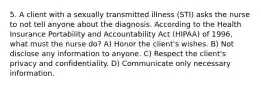 5. A client with a sexually transmitted illness (STI) asks the nurse to not tell anyone about the diagnosis. According to the Health Insurance Portability and Accountability Act (HIPAA) of 1996, what must the nurse do? A) Honor the client's wishes. B) Not disclose any information to anyone. C) Respect the client's privacy and confidentiality. D) Communicate only necessary information.