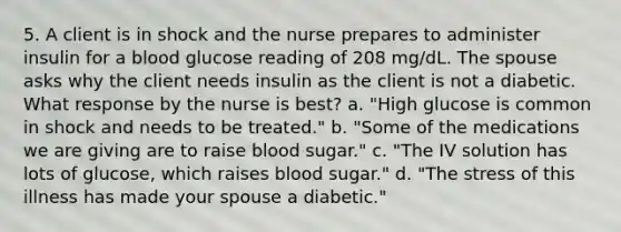 5. A client is in shock and the nurse prepares to administer insulin for a blood glucose reading of 208 mg/dL. The spouse asks why the client needs insulin as the client is not a diabetic. What response by the nurse is best? a. "High glucose is common in shock and needs to be treated." b. "Some of the medications we are giving are to raise blood sugar." c. "The IV solution has lots of glucose, which raises blood sugar." d. "The stress of this illness has made your spouse a diabetic."