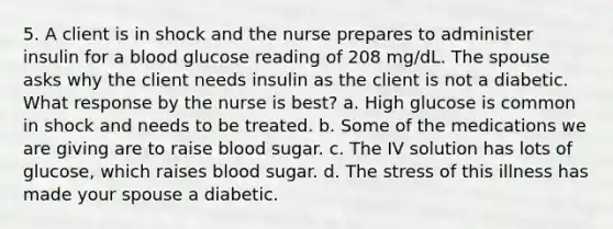 5. A client is in shock and the nurse prepares to administer insulin for a blood glucose reading of 208 mg/dL. The spouse asks why the client needs insulin as the client is not a diabetic. What response by the nurse is best? a. High glucose is common in shock and needs to be treated. b. Some of the medications we are giving are to raise blood sugar. c. The IV solution has lots of glucose, which raises blood sugar. d. The stress of this illness has made your spouse a diabetic.