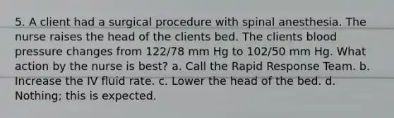 5. A client had a surgical procedure with spinal anesthesia. The nurse raises the head of the clients bed. The clients blood pressure changes from 122/78 mm Hg to 102/50 mm Hg. What action by the nurse is best? a. Call the Rapid Response Team. b. Increase the IV fluid rate. c. Lower the head of the bed. d. Nothing; this is expected.