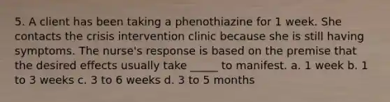 5. A client has been taking a phenothiazine for 1 week. She contacts the crisis intervention clinic because she is still having symptoms. The nurse's response is based on the premise that the desired effects usually take _____ to manifest. a. 1 week b. 1 to 3 weeks c. 3 to 6 weeks d. 3 to 5 months