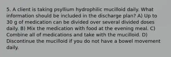 5. A client is taking psyllium hydrophilic mucilloid daily. What information should be included in the discharge plan? A) Up to 30 g of medication can be divided over several divided doses daily. B) Mix the medication with food at the evening meal. C) Combine all of medications and take with the mucilloid. D) Discontinue the mucilloid if you do not have a bowel movement daily.