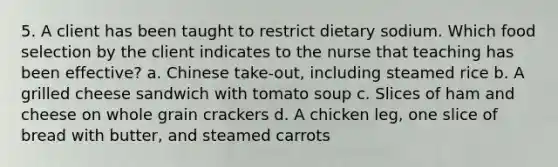 5. A client has been taught to restrict dietary sodium. Which food selection by the client indicates to the nurse that teaching has been effective? a. Chinese take-out, including steamed rice b. A grilled cheese sandwich with tomato soup c. Slices of ham and cheese on whole grain crackers d. A chicken leg, one slice of bread with butter, and steamed carrots