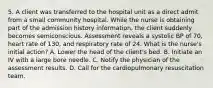 5. A client was transferred to the hospital unit as a direct admit from a small community hospital. While the nurse is obtaining part of the admission history information, the client suddenly becomes semiconscious. Assessment reveals a systolic BP of 70, heart rate of 130, and respiratory rate of 24. What is the nurse's initial action? A. Lower the head of the client's bed. B. Initiate an IV with a large bore needle. C. Notify the physician of the assessment results. D. Call for the cardiopulmonary resuscitation team.