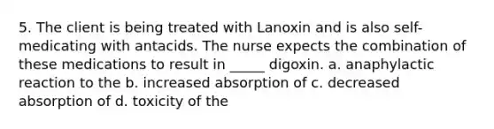 5. The client is being treated with Lanoxin and is also self-medicating with antacids. The nurse expects the combination of these medications to result in _____ digoxin. a. anaphylactic reaction to the b. increased absorption of c. decreased absorption of d. toxicity of the