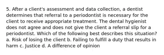 5. After a client's assessment and data collection, a dentist determines that referral to a periodontist is necessary for the client to receive appropriate treatment. The dental hygienist does not agree and does not give the client a referral slip for a periodontist. Which of the following best describes this situation? a. Risk of losing the client b. Failing to fulfill a duty that results in harm c. Justice d. A difference of opinion