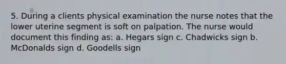 5. During a clients physical examination the nurse notes that the lower uterine segment is soft on palpation. The nurse would document this finding as: a. Hegars sign c. Chadwicks sign b. McDonalds sign d. Goodells sign