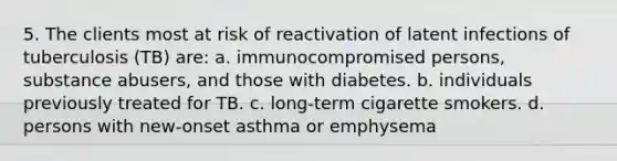 5. The clients most at risk of reactivation of latent infections of tuberculosis (TB) are: a. immunocompromised persons, substance abusers, and those with diabetes. b. individuals previously treated for TB. c. long-term cigarette smokers. d. persons with new-onset asthma or emphysema