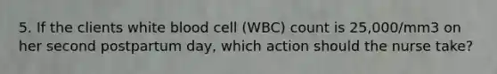 5. If the clients white blood cell (WBC) count is 25,000/mm3 on her second postpartum day, which action should the nurse take?