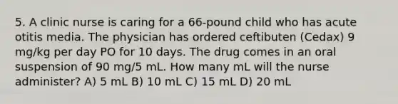 5. A clinic nurse is caring for a 66-pound child who has acute otitis media. The physician has ordered ceftibuten (Cedax) 9 mg/kg per day PO for 10 days. The drug comes in an oral suspension of 90 mg/5 mL. How many mL will the nurse administer? A) 5 mL B) 10 mL C) 15 mL D) 20 mL