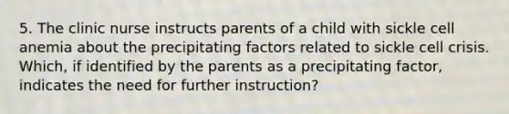 5. The clinic nurse instructs parents of a child with sickle cell anemia about the precipitating factors related to sickle cell crisis. Which, if identified by the parents as a precipitating factor, indicates the need for further instruction?