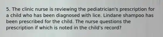 5. The clinic nurse is reviewing the pediatrician's prescription for a child who has been diagnosed with lice. Lindane shampoo has been prescribed for the child. The nurse questions the prescription if which is noted in the child's record?