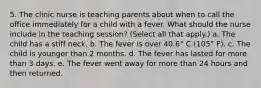 5. The clinic nurse is teaching parents about when to call the office immediately for a child with a fever. What should the nurse include in the teaching session? (Select all that apply.) a. The child has a stiff neck. b. The fever is over 40.6° C (105° F). c. The child is younger than 2 months. d. The fever has lasted for more than 3 days. e. The fever went away for more than 24 hours and then returned.