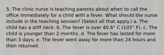 5. The clinic nurse is teaching parents about when to call the office immediately for a child with a fever. What should the nurse include in the teaching session? (Select all that apply.) a. The child has a stiff neck. b. The fever is over 40.6° C (105° F). c. The child is younger than 2 months. d. The fever has lasted for more than 3 days. e. The fever went away for more than 24 hours and then returned.