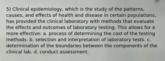 5) Clinical epidemiology, which is the study of the patterns, causes, and effects of health and disease in certain populations, has provided the clinical laboratory with methods that evaluate the effects and outcomes of laboratory testing. This allows for a more effective: a. process of determining the cost of the testing methods. b. selection and interpretation of laboratory tests. c. determination of the boundaries between the components of the clinical lab. d.​ conduct assessment.