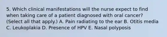 5. Which clinical manifestations will the nurse expect to find when taking care of a patient diagnosed with oral cancer? (Select all that apply.) A. Pain radiating to the ear B. Otitis media C. Leukoplakia D. Presence of HPV E. Nasal polyposis