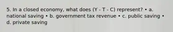 5. In a closed economy, what does (Y - T - C) represent? • a. national saving • b. government tax revenue • c. public saving • d. private saving