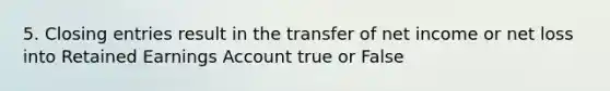 5. Closing entries result in the transfer of net income or net loss into Retained Earnings Account true or False