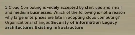 5 Cloud Computing is widely accepted by start-ups and small and medium businesses. Which of the following is not a reason why large enterprises are late in adopting cloud computing? Organizational changes Security of information Legacy architectures Existing infrastructure