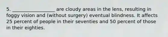 5. __________________ are cloudy areas in the lens, resulting in foggy vision and (without surgery) eventual blindness. It affects 25 percent of people in their seventies and 50 percent of those in their eighties.