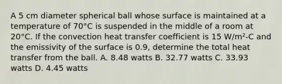 A 5 cm diameter spherical ball whose surface is maintained at a temperature of 70°C is suspended in the middle of a room at 20°C. If the convection heat transfer coefficient is 15 W/m²-C and the emissivity of the surface is 0.9, determine the total heat transfer from the ball. A. 8.48 watts B. 32.77 watts C. 33.93 watts D. 4.45 watts